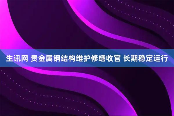 生讯网 贵金属钢结构维护修缮收官 长期稳定运行