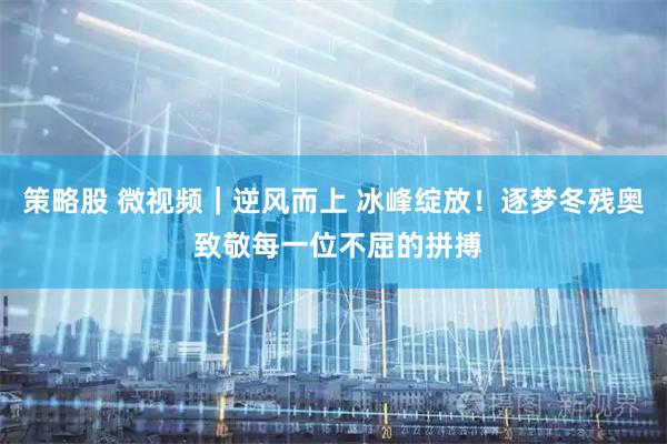 策略股 微视频｜逆风而上 冰峰绽放！逐梦冬残奥 致敬每一位不屈的拼搏