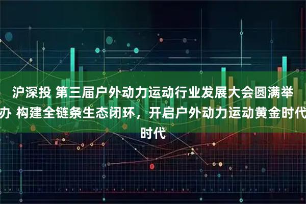 沪深投 第三届户外动力运动行业发展大会圆满举办 构建全链条生态闭环，开启户外动力运动黄金时代