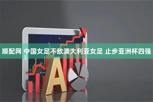 顺配网 中国女足不敌澳大利亚女足 止步亚洲杯四强