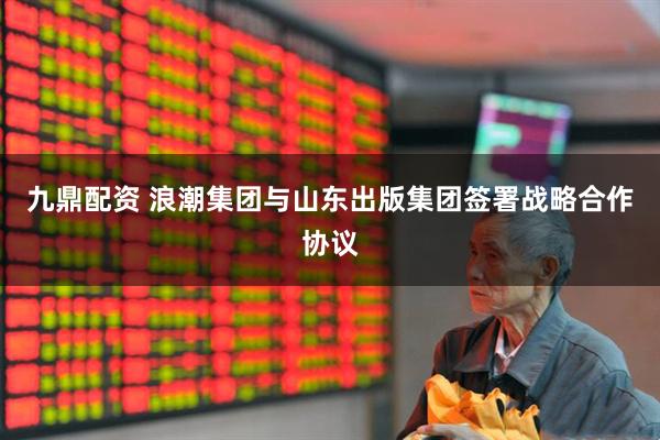 九鼎配资 浪潮集团与山东出版集团签署战略合作协议