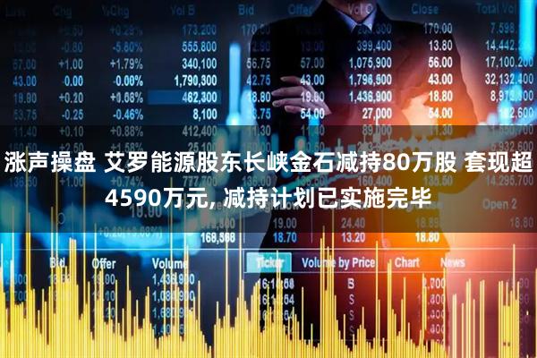 涨声操盘 艾罗能源股东长峡金石减持80万股 套现超4590万元, 减持计划已实施完毕
