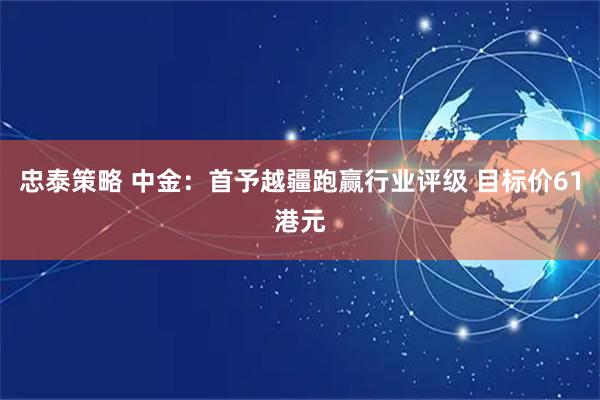 忠泰策略 中金：首予越疆跑赢行业评级 目标价61港元