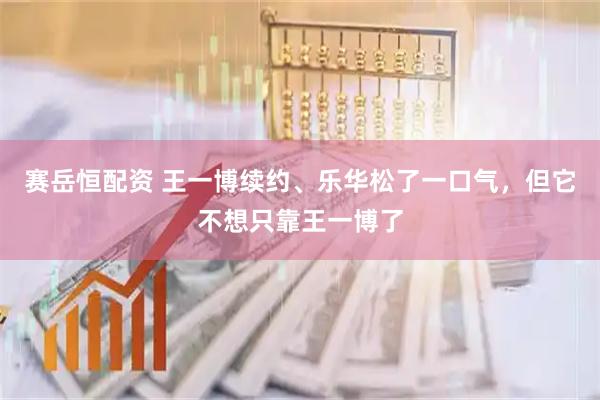 赛岳恒配资 王一博续约、乐华松了一口气，但它不想只靠王一博了