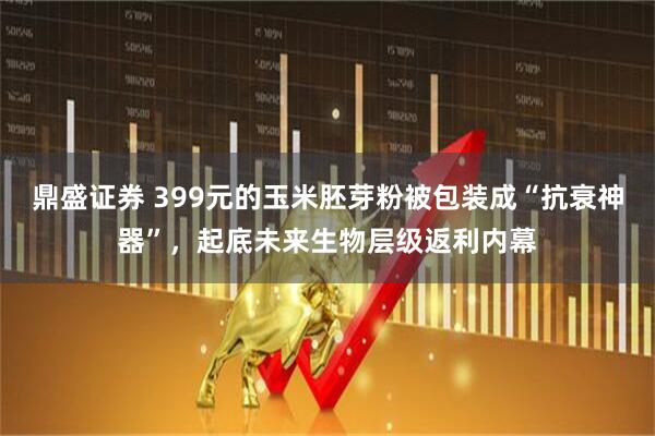 鼎盛证券 399元的玉米胚芽粉被包装成“抗衰神器”，起底未来生物层级返利内幕