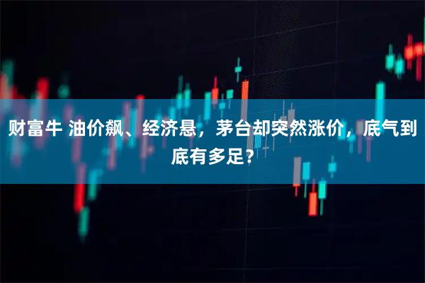 财富牛 油价飙、经济悬，茅台却突然涨价，底气到底有多足？