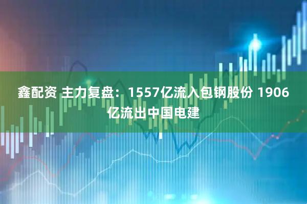 鑫配资 主力复盘：1557亿流入包钢股份 1906亿流出中国电建