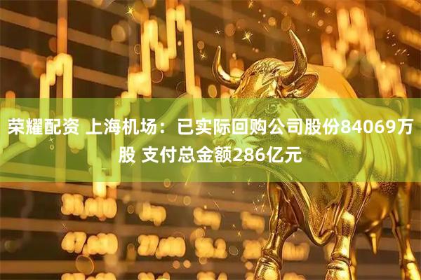 荣耀配资 上海机场：已实际回购公司股份84069万股 支付总金额286亿元
