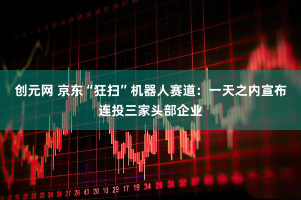 创元网 京东“狂扫”机器人赛道：一天之内宣布连投三家头部企业