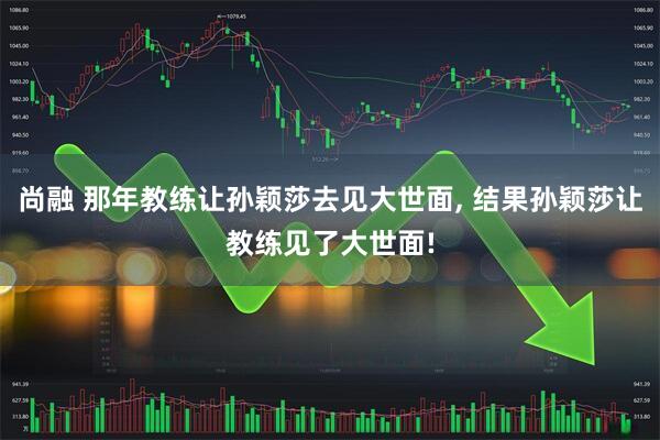尚融 那年教练让孙颖莎去见大世面, 结果孙颖莎让教练见了大世面!