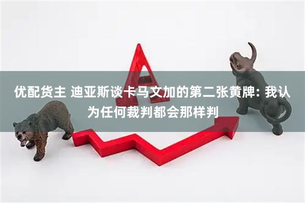 优配货主 迪亚斯谈卡马文加的第二张黄牌: 我认为任何裁判都会那样判