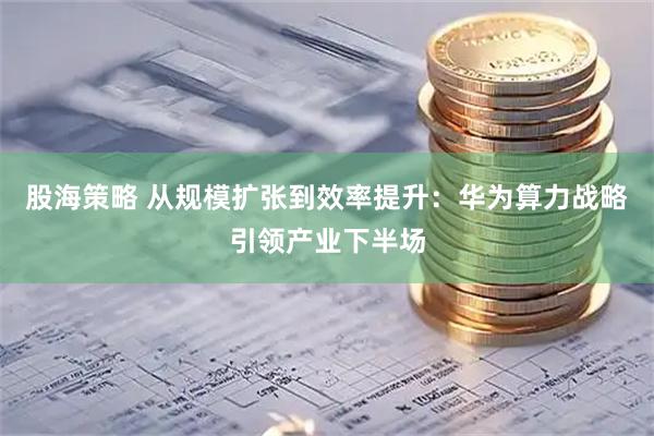 股海策略 从规模扩张到效率提升：华为算力战略引领产业下半场