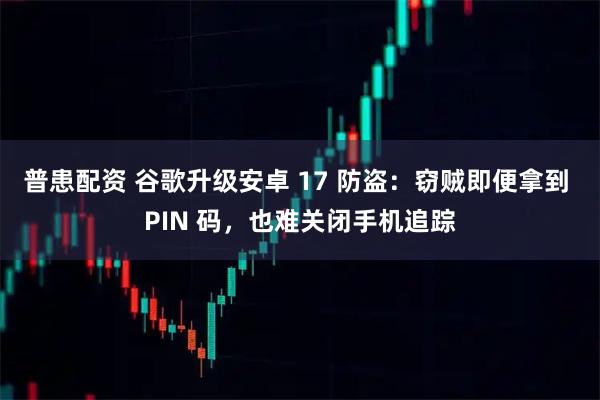 普患配资 谷歌升级安卓 17 防盗：窃贼即便拿到 PIN 码，也难关闭手机追踪