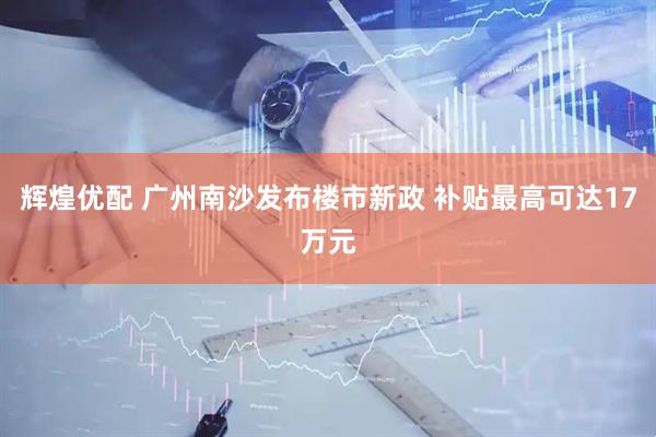 辉煌优配 广州南沙发布楼市新政 补贴最高可达17万元
