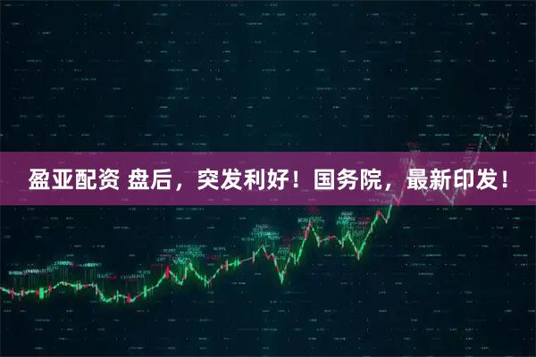 盈亚配资 盘后，突发利好！国务院，最新印发！