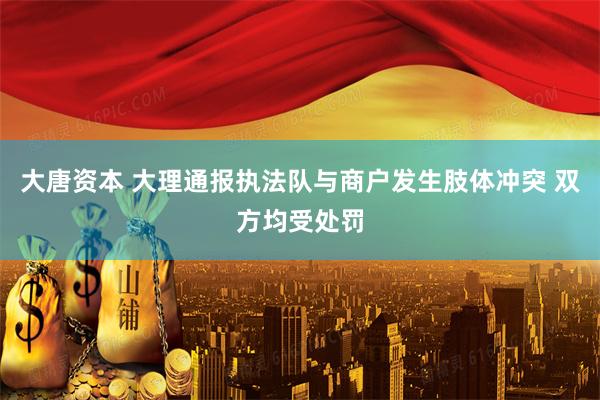 大唐资本 大理通报执法队与商户发生肢体冲突 双方均受处罚