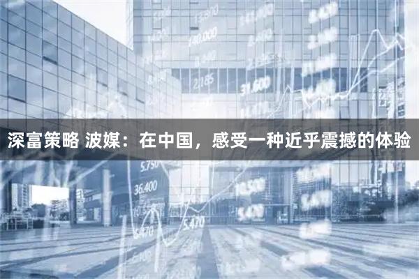 深富策略 波媒：在中国，感受一种近乎震撼的体验