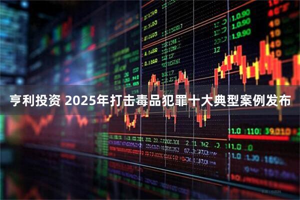 亨利投资 2025年打击毒品犯罪十大典型案例发布