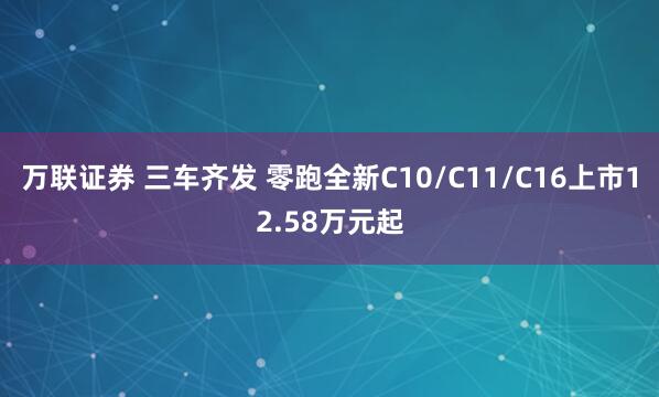 万联证券 三车齐发 零跑全新C10/C11/C16上市12.58万元起