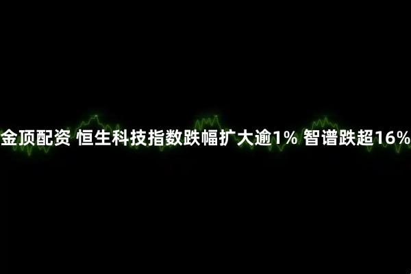 金顶配资 恒生科技指数跌幅扩大逾1% 智谱跌超16%