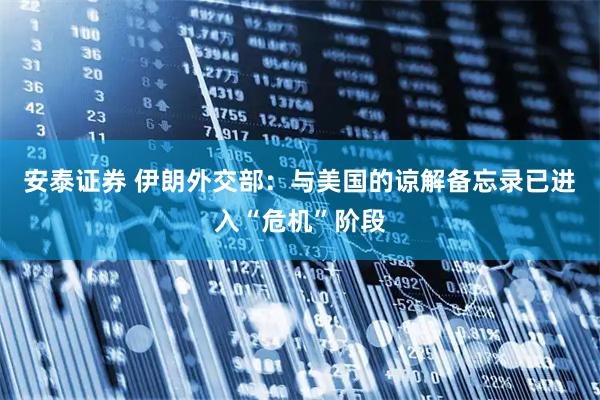 安泰证券 伊朗外交部：与美国的谅解备忘录已进入“危机”阶段