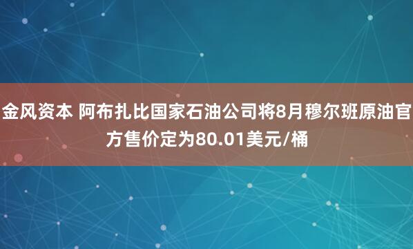 金风资本 阿布扎比国家石油公司将8月穆尔班原油官方售价定为80.01美元/桶