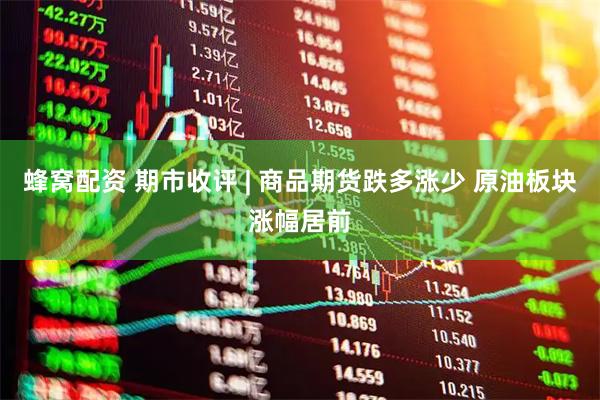 蜂窝配资 期市收评 | 商品期货跌多涨少 原油板块涨幅居前