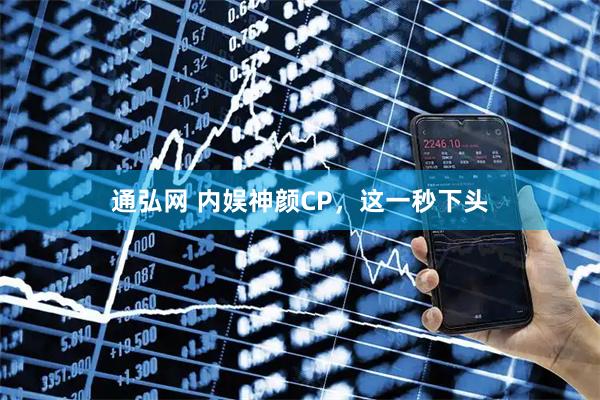 通弘网 内娱神颜CP，这一秒下头