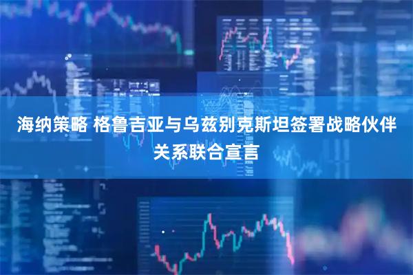 海纳策略 格鲁吉亚与乌兹别克斯坦签署战略伙伴关系联合宣言