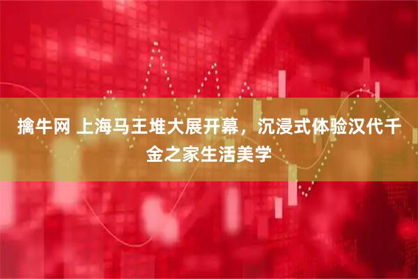 擒牛网 上海马王堆大展开幕，沉浸式体验汉代千金之家生活美学